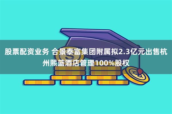 股票配资业务 合景泰富集团附属拟2.3亿元出售杭州熙蓝酒店管理100%股权