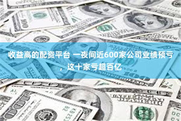 收益高的配资平台 一夜间近600家公司业绩预亏，这十家亏超百亿