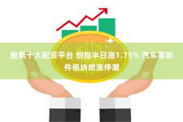 股票十大配资平台 创指半日涨1.75% 汽车零部件板块掀涨停潮