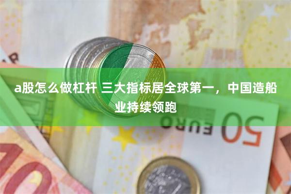 a股怎么做杠杆 三大指标居全球第一，中国造船业持续领跑