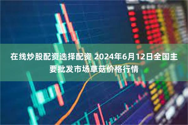 在线炒股配资选择配资 2024年6月12日全国主要批发市场草菇价格行情