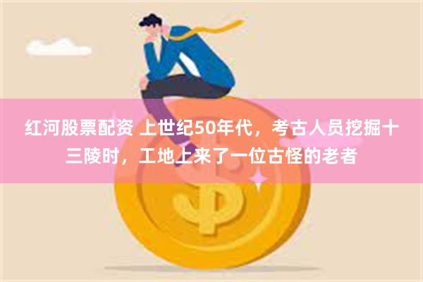 红河股票配资 上世纪50年代，考古人员挖掘十三陵时，工地上来了一位古怪的老者