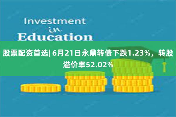 股票配资首选| 6月21日永鼎转债下跌1.23%，转股溢价率52.02%