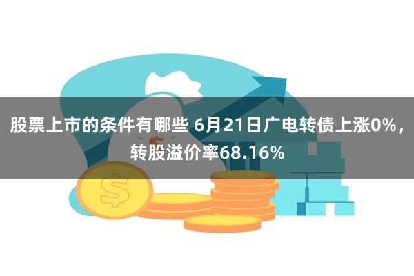 股票上市的条件有哪些 6月21日广电转债上涨0%，转股溢价率68.16%