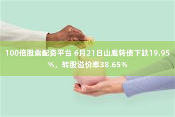 100倍股票配资平台 6月21日山鹰转债下跌19.95%，转股溢价率38.65%