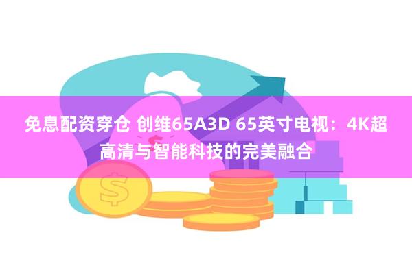 免息配资穿仓 创维65A3D 65英寸电视：4K超高清与智能科技的完美融合