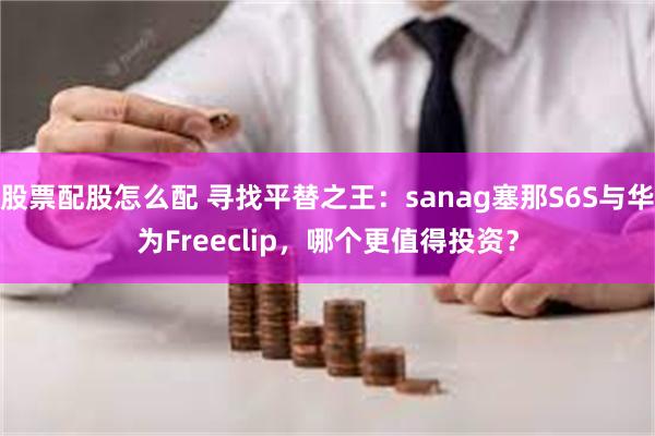 股票配股怎么配 寻找平替之王：sanag塞那S6S与华为Freeclip，哪个更值得投资？