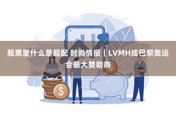 股票里什么是超配 时尚情报｜LVMH成巴黎奥运会最大赞助商