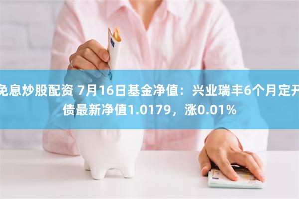 免息炒股配资 7月16日基金净值：兴业瑞丰6个月定开债最新净值1.0179，涨0.01%