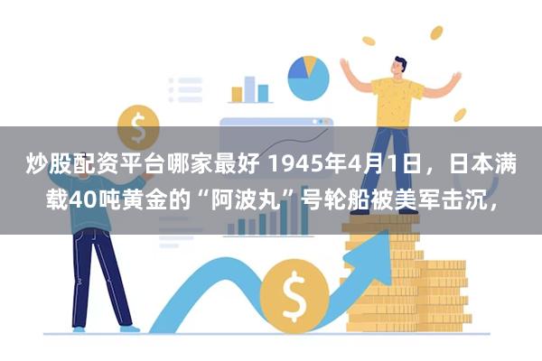 炒股配资平台哪家最好 1945年4月1日，日本满载40吨黄金的“阿波丸”号轮船被美军击沉，