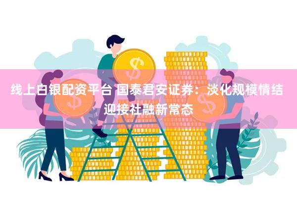 线上白银配资平台 国泰君安证券：淡化规模情结 迎接社融新常态