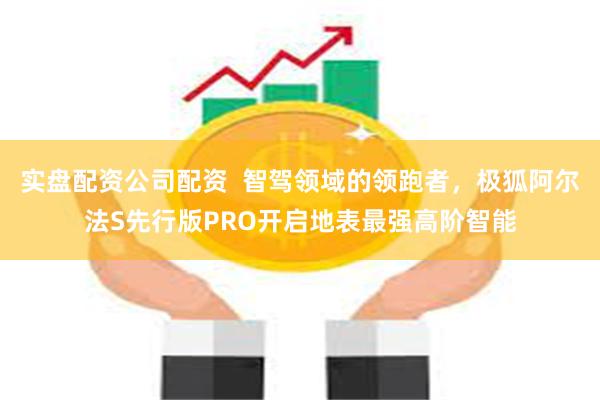 实盘配资公司配资  智驾领域的领跑者，极狐阿尔法S先行版PRO开启地表最强高阶智能