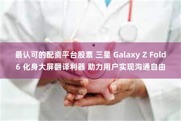 最认可的配资平台股票 三星 Galaxy Z Fold6 化身大屏翻译利器 助力用户实现沟通自由