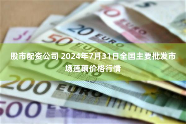 股市配资公司 2024年7月31日全国主要批发市场莲藕价格行情