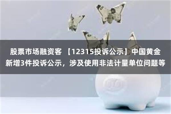 股票市场融资客 【12315投诉公示】中国黄金新增3件投诉公示，涉及使用非法计量单位问题等