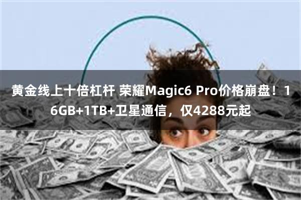 黄金线上十倍杠杆 荣耀Magic6 Pro价格崩盘！16GB+1TB+卫星通信，仅4288元起