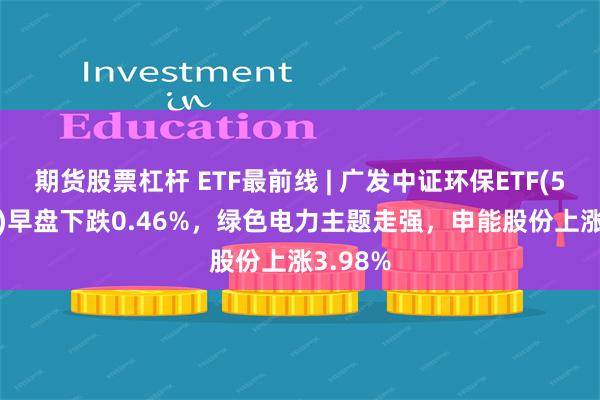 期货股票杠杆 ETF最前线 | 广发中证环保ETF(512580)早盘下跌0.46%，绿色电力主题走强，申能股份上涨3.98%