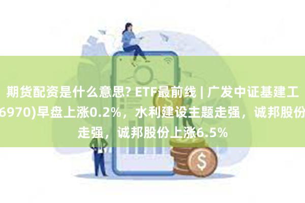 期货配资是什么意思? ETF最前线 | 广发中证基建工程ETF(516970)早盘上涨0.2%，水利建设主题走强，诚邦股份上涨6.5%