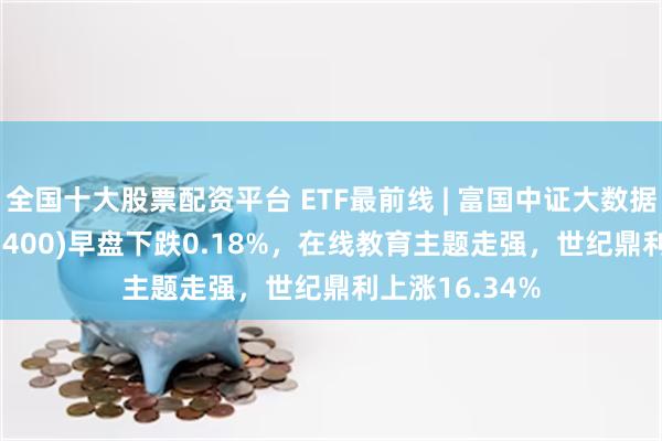 全国十大股票配资平台 ETF最前线 | 富国中证大数据产业ETF(515400)早盘下跌0.18%，在线教育主题走强，世纪鼎利上涨16.34%