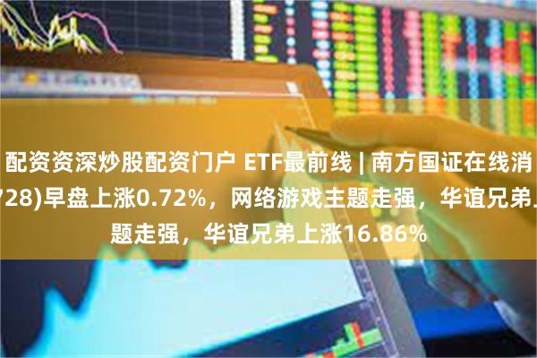 配资资深炒股配资门户 ETF最前线 | 南方国证在线消费ETF(159728)早盘上涨0.72%，网络游戏主题走强，华谊兄弟上涨16.86%