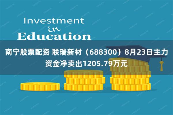 南宁股票配资 联瑞新材（688300）8月23日主力资金净卖出1205.79万元