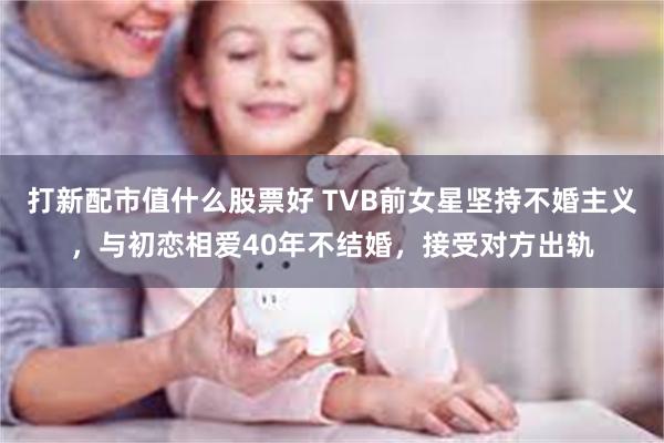 打新配市值什么股票好 TVB前女星坚持不婚主义，与初恋相爱40年不结婚，接受对方出轨