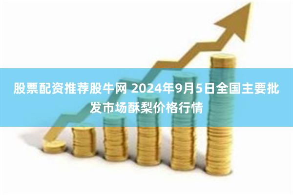 股票配资推荐股牛网 2024年9月5日全国主要批发市场酥梨价格行情