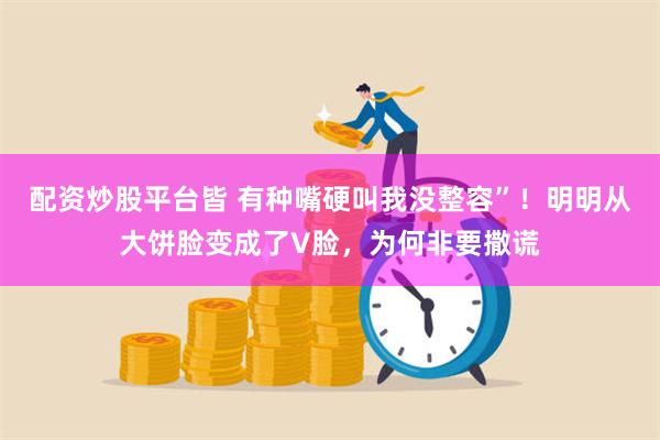 配资炒股平台皆 有种嘴硬叫我没整容”！明明从大饼脸变成了V脸，为何非要撒谎