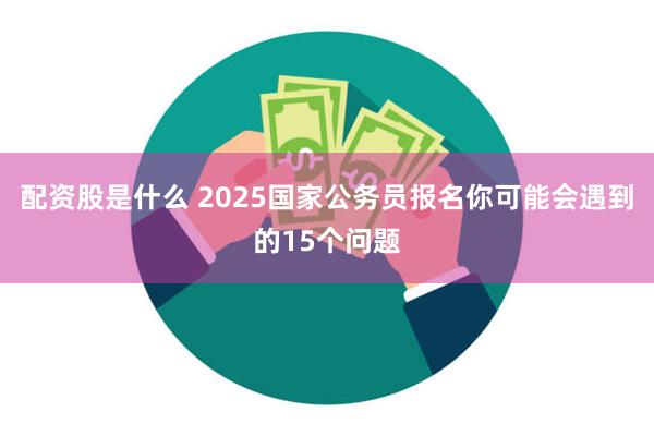 配资股是什么 2025国家公务员报名你可能会遇到的15个问题