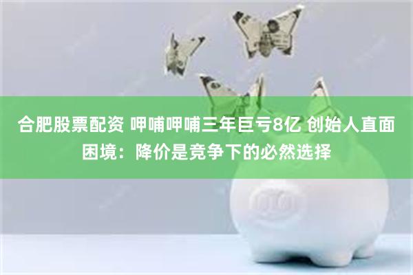 合肥股票配资 呷哺呷哺三年巨亏8亿 创始人直面困境：降价是竞争下的必然选择