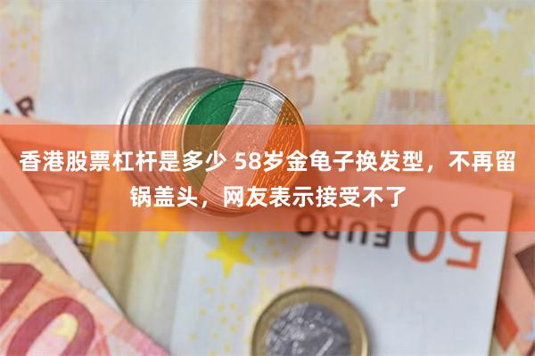 香港股票杠杆是多少 58岁金龟子换发型，不再留锅盖头，网友表示接受不了