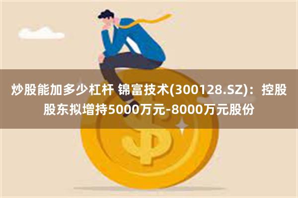 炒股能加多少杠杆 锦富技术(300128.SZ)：控股股东拟增持5000万元-8000万元股份