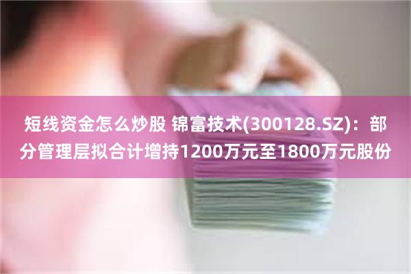 短线资金怎么炒股 锦富技术(300128.SZ)：部分管理层拟合计增持1200万元至1800万元股份