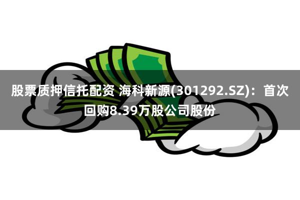 股票质押信托配资 海科新源(301292.SZ)：首次回购8.39万股公司股份