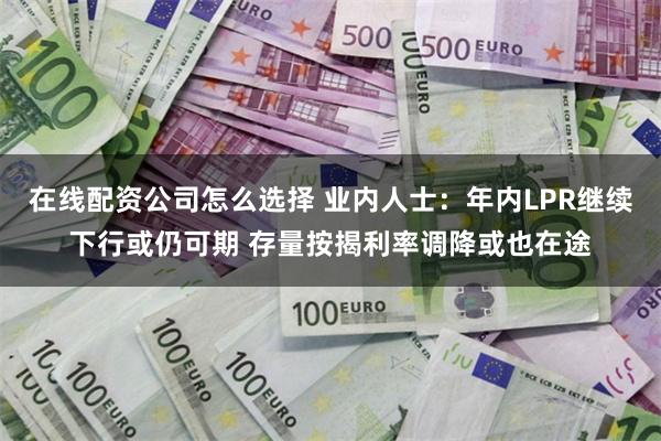 在线配资公司怎么选择 业内人士：年内LPR继续下行或仍可期 存量按揭利率调降或也在途