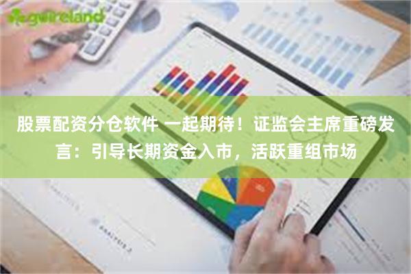 股票配资分仓软件 一起期待！证监会主席重磅发言：引导长期资金入市，活跃重组市场