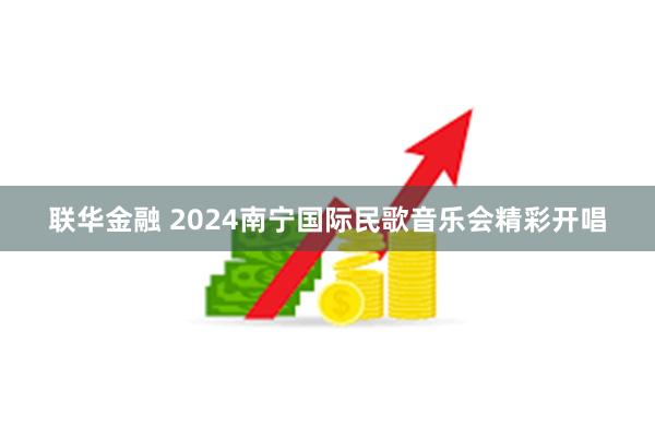 联华金融 2024南宁国际民歌音乐会精彩开唱