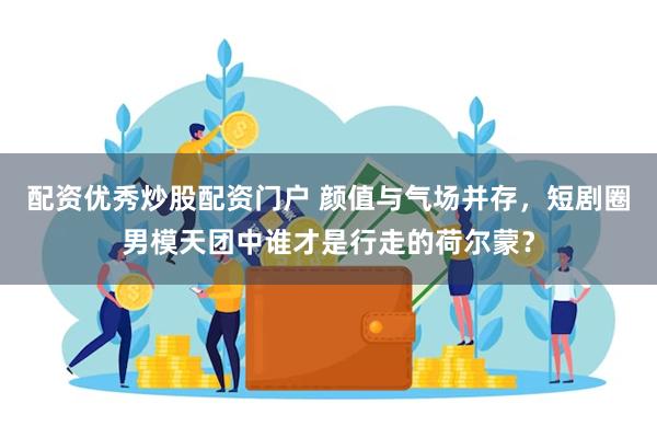 配资优秀炒股配资门户 颜值与气场并存，短剧圈男模天团中谁才是行走的荷尔蒙？