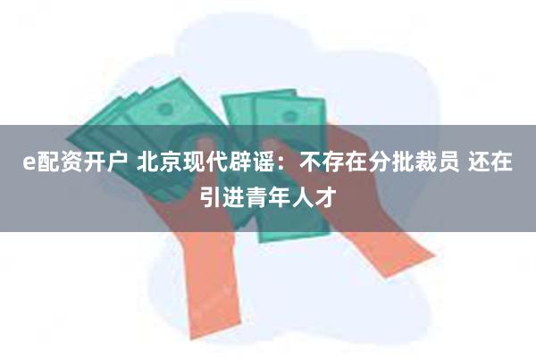 e配资开户 北京现代辟谣：不存在分批裁员 还在引进青年人才