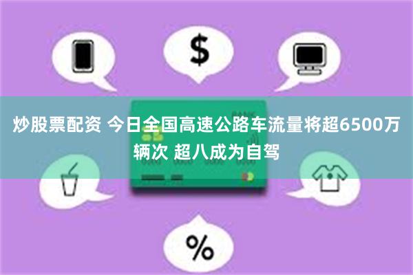 炒股票配资 今日全国高速公路车流量将超6500万辆次 超八成为自驾