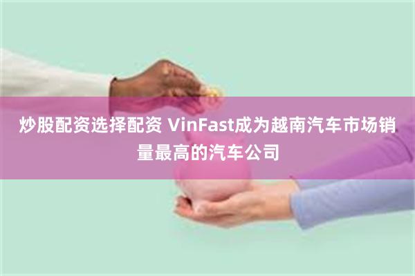 炒股配资选择配资 VinFast成为越南汽车市场销量最高的汽车公司