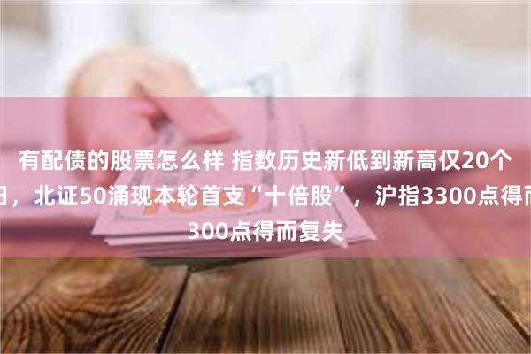 有配债的股票怎么样 指数历史新低到新高仅20个交易日，北证50涌现本轮首支“十倍股”，沪指3300点得而复失