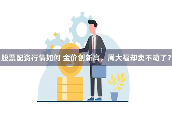 股票配资行情如何 金价创新高，周大福却卖不动了？