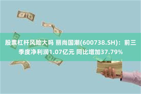 股票杠杆风险大吗 丽尚国潮(600738.SH)：前三季度净利润1.07亿元 同比增加37.79%