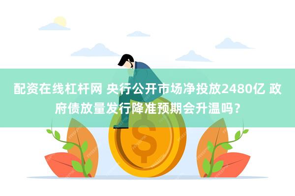 配资在线杠杆网 央行公开市场净投放2480亿 政府债放量发行降准预期会升温吗？