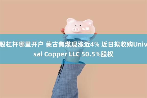 炒股杠杆哪里开户 蒙古焦煤现涨近4% 近日拟收购Universal Copper LLC 50.5%股权