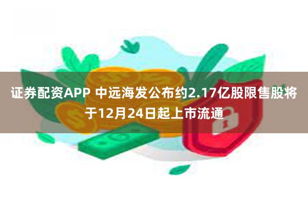 证券配资APP 中远海发公布约2.17亿股限售股将于12月24日起上市流通