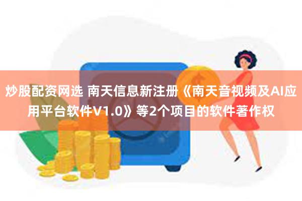 炒股配资网选 南天信息新注册《南天音视频及AI应用平台软件V1.0》等2个项目的软件著作权