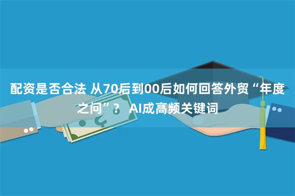 配资是否合法 从70后到00后如何回答外贸“年度之问”？ AI成高频关键词