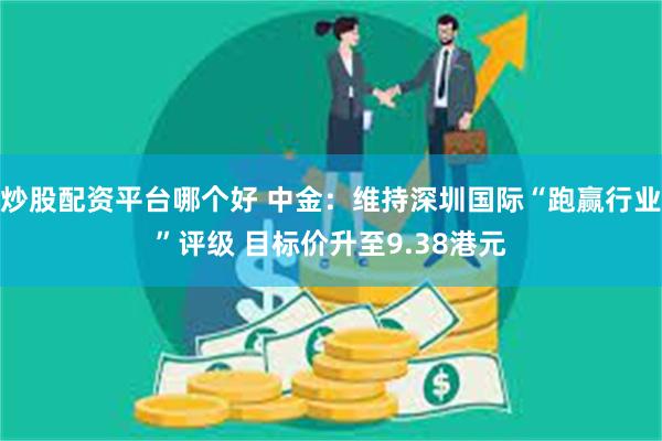 炒股配资平台哪个好 中金：维持深圳国际“跑赢行业”评级 目标价升至9.38港元